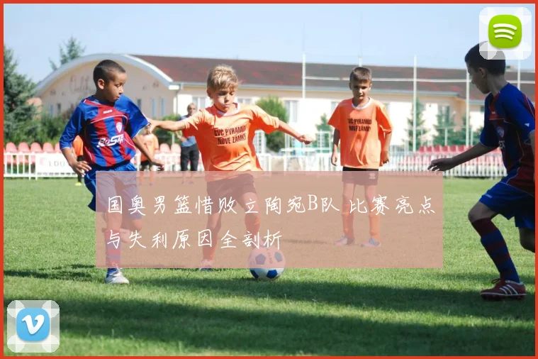 国奥男篮惜败立陶宛B队 比赛亮点与失利原因全剖析