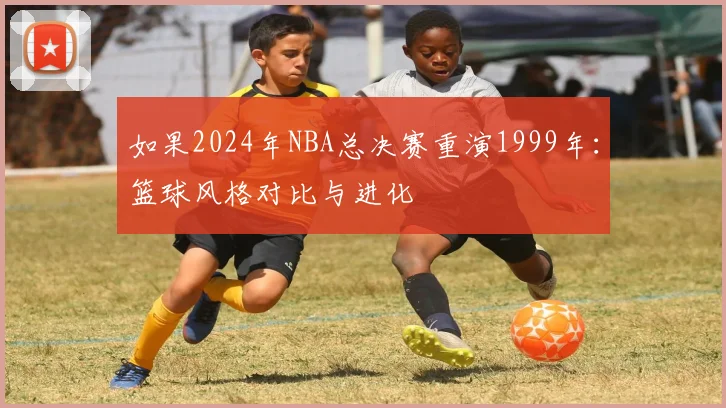 如果2024年NBA总决赛重演1999年:篮球风格对比与进化
