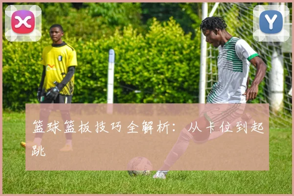 篮球篮板技巧全解析:从卡位到起跳
