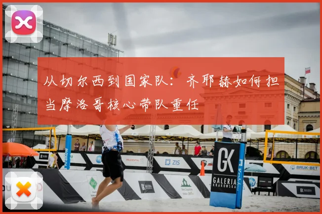 从切尔西到国家队:齐耶赫如何担当摩洛哥核心带队重任