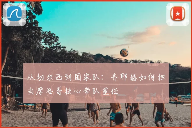 从切尔西到国家队：齐耶赫如何担当摩洛哥核心带队重任