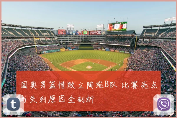 国奥男篮惜败立陶宛B队 比赛亮点与失利原因全剖析