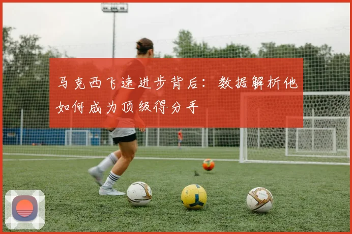 马克西飞速进步背后：数据解析他如何成为顶级得分手