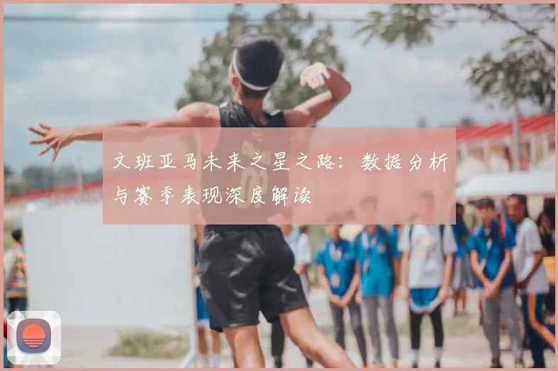 文班亚马未来之星之路:数据分析与赛季表现深度解读