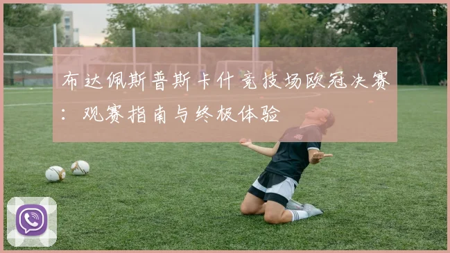布达佩斯普斯卡什竞技场欧冠决赛：观赛指南与终极体验