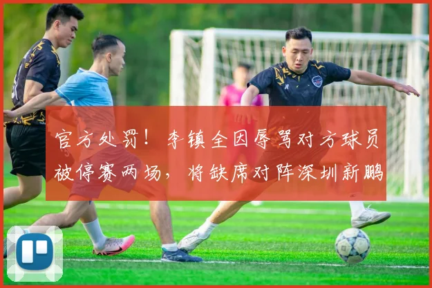官方处罚!李镇全因辱骂对方球员被停赛两场,将缺席对阵深圳新鹏城的关键战