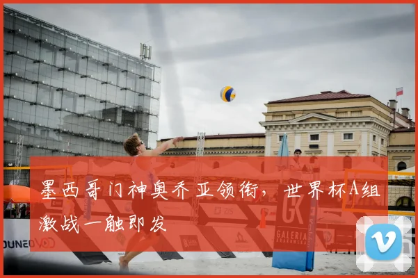 墨西哥门神奥乔亚领衔,世界杯A组激战一触即发