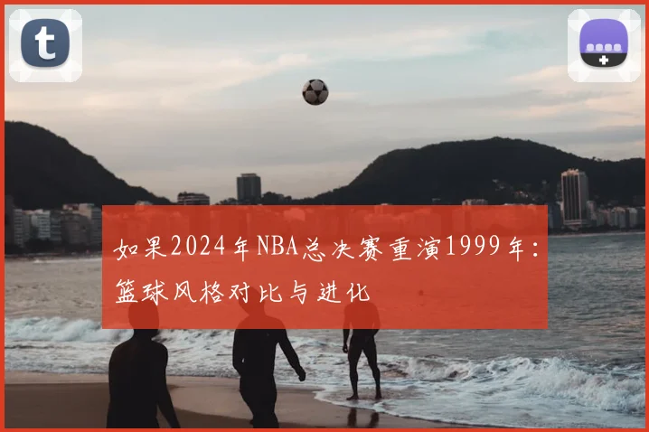 如果2024年NBA总决赛重演1999年:篮球风格对比与进化