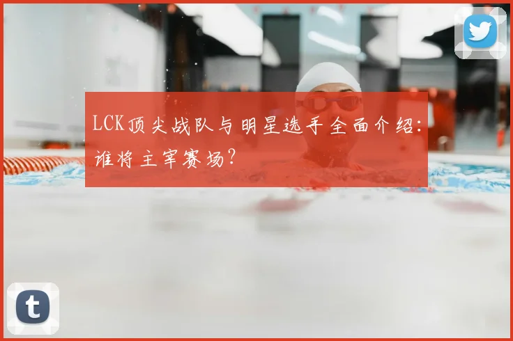 LCK顶尖战队与明星选手全面介绍：谁将主宰赛场？